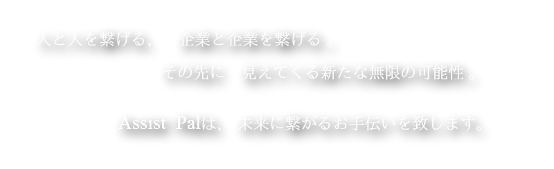 人と人を繋げる、　企業と企業を繋げる。その先に　見えてくる新たな無限の可能性。Assist  Palは、 未来に繋がるお手伝いを致します。